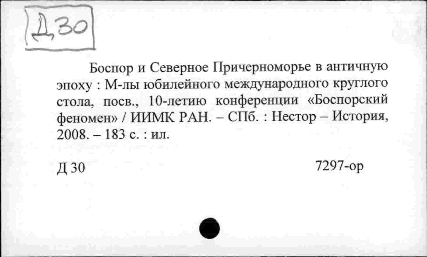 ﻿
Боспор и Северное Причерноморье в античную эпоху : М-лы юбилейного международного круглого стола, поев., 10-летию конференции «Боспорский феномен» / ИИМК РАН. - СПб. : Нестор - История, 2008. - 183 с. : ил.
ДЗО
7297-ор